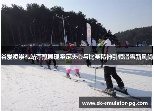 谷爱凌崇礼站夺冠展现坚定决心与比赛精神引领滑雪新风尚