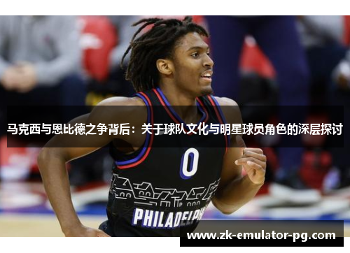 马克西与恩比德之争背后:关于球队文化与明星球员角色的深层探讨 马克西与恩比德之争背后:关于球队文化与明星球员角色的深层探讨