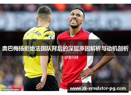 奥巴梅扬拒绝法国队背后的深层原因解析与动机剖析