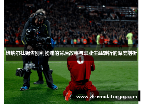 维纳尔杜姆告别利物浦的背后故事与职业生涯转折的深度剖析