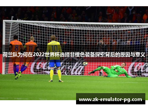 荷兰队为何在2022世界杯选择非橙色装备探索背后的原因与意义