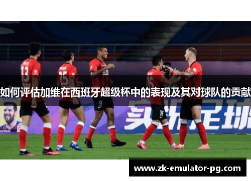 如何评估加维在西班牙超级杯中的表现及其对球队的贡献