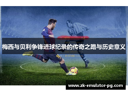 梅西与贝利争锋进球纪录的传奇之路与历史意义