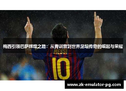 梅西引领巴萨辉煌之路：从青训营到世界足坛传奇的崛起与荣耀