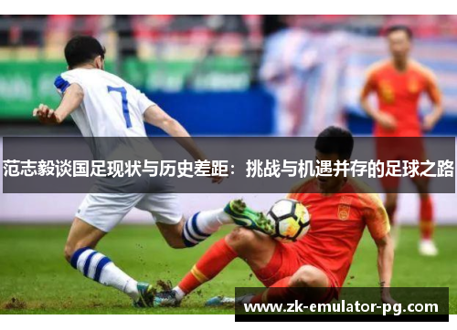 范志毅谈国足现状与历史差距:挑战与机遇并存的足球之路 范志毅谈国足现状与历史差距:挑战与机遇并存的足球之路
