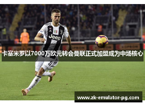 卡塞米罗以7000万欧元转会曼联正式加盟成为中场核心 卡塞米罗以7000万欧元转会曼联正式加盟成为中场核心