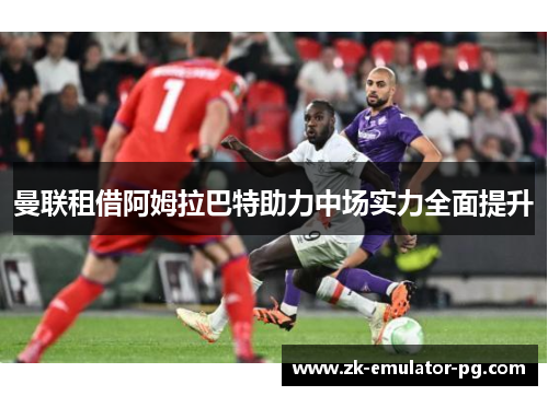 曼联租借阿姆拉巴特助力中场实力全面提升 曼联租借阿姆拉巴特助力中场实力全面提升