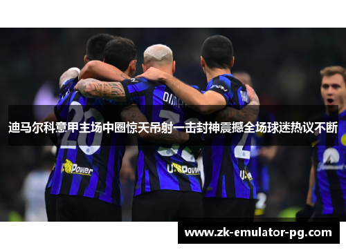 迪马尔科意甲主场中圈惊天吊射一击封神震撼全场球迷热议不断