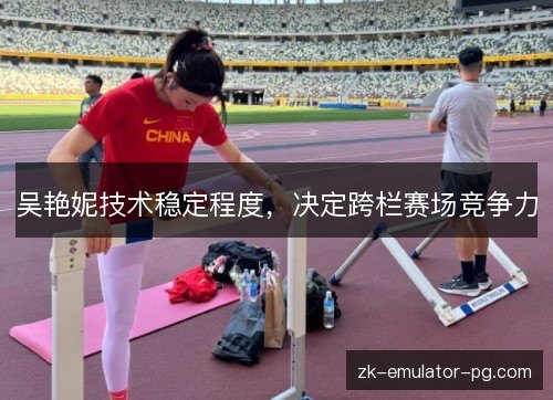 吴艳妮技术稳定程度,决定跨栏赛场竞争力 吴艳妮技术稳定程度,决定跨栏赛场竞争力