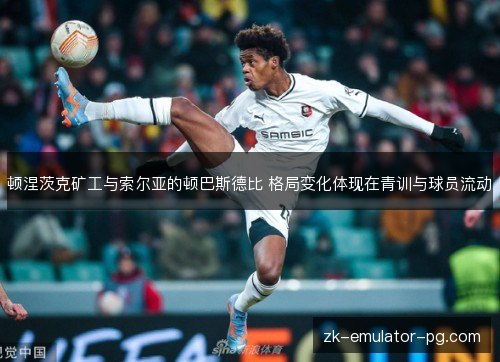 顿涅茨克矿工与索尔亚的顿巴斯德比 格局变化体现在青训与球员流动 顿涅茨克矿工与索尔亚的顿巴斯德比 格局变化体现在青训与球员流动